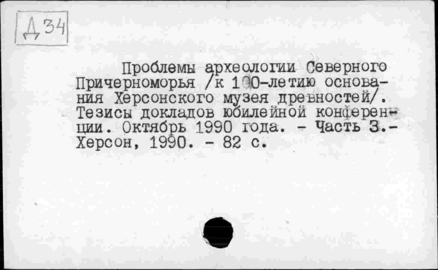 ﻿Проблемы археологии Северного Причерноморья /к 100-летию основания Херсонского музея древностей/. Тезисы докладов юбилейной конферен~ ции. Октябрь 1990 года. - Часть 3.-Херсон, 1990. - 82 с.